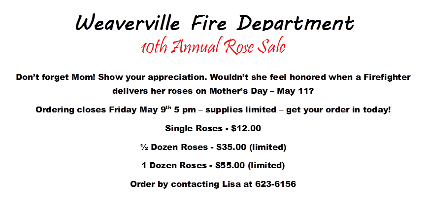 Weaverville Fire Department

 
 
 
 
 
,10th Annual Rose Sale
Don’t forget Mom! Show your appreciation. Wouldn’t she feel honored when a Firefighter delivers her roses on Mother’s Day – May 11?  
Ordering closes Friday May 9th 5 pm – supplies limited – get your order in today!
Single Roses - $12.00
½ Dozen Roses - $35.00 (limited)
1 Dozen Roses - $55.00 (limited)
Order by contacting Lisa at 623-6156
 
